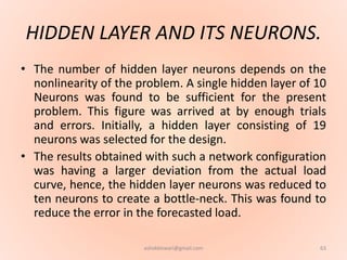 HIDDEN LAYER AND ITS NEURONS.
• The number of hidden layer neurons depends on the
nonlinearity of the problem. A single hidden layer of 10
Neurons was found to be sufficient for the present
problem. This figure was arrived at by enough trials
and errors. Initially, a hidden layer consisting of 19
neurons was selected for the design.
• The results obtained with such a network configuration
was having a larger deviation from the actual load
curve, hence, the hidden layer neurons was reduced to
ten neurons to create a bottle-neck. This was found to
reduce the error in the forecasted load.
63ashokktiwari@gmail.com
 
