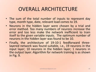OVERALL ARCHITECTURE
• The sum of the total number of inputs to represent day
type, month type, date, relevant load comes to 19.
• Neurons in the hidden layer were chosen by a trial and
error method. Too many numbers of neurons increase the
error and too less make the network inefficient to train
itself to the given variable inputs. The optimum number of
neurons in the hidden layer was found to be 10.
• Finally, the architecture of 19-10-1 feedforward three-
layered network was found suitable, i.e., 19 neurons in the
input layer; 10 neurons in the hidden layer; 1 neurons in
the output layer. Algorithm for network training is as shown
in Fig. 9.
66ashokktiwari@gmail.com
 
