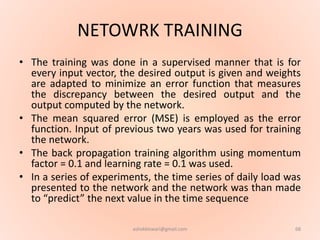 NETOWRK TRAINING
• The training was done in a supervised manner that is for
every input vector, the desired output is given and weights
are adapted to minimize an error function that measures
the discrepancy between the desired output and the
output computed by the network.
• The mean squared error (MSE) is employed as the error
function. Input of previous two years was used for training
the network.
• The back propagation training algorithm using momentum
factor = 0.1 and learning rate = 0.1 was used.
• In a series of experiments, the time series of daily load was
presented to the network and the network was than made
to “predict” the next value in the time sequence
68ashokktiwari@gmail.com
 