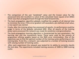 • The comparison of the just “predicted” value and the known value for the
processed time-slot resulted in a value of the calculated mean square error (MSE)
which was than propagated back through the feed forward links.
• The back propagation algorithm globally modified the weights of all internal links
to minimize the error. If the error gradient still exceeded a pre-defined-small value,
a new epoch was started.
• Finally, after the training phase has processed all epochs, its performance could be
judge in terms of the globally calculated MSE. After all epochs of the training
phase were processed the network was ready for prediction and generalization.
• The back-propagation learning algorithm is characterized by two parameters, the
learning rate and the momentum factor. These were used by the process of
progressive refining weights based on the RMS error minimization. One of the
objectives was to find the optimal number of the training cycles performing on the
training data. To do this, a network was subjected to a number of training sessions
with varying number of training cycles.
• After each experiment the network was tested for its ability to correctly classify
the test data. The experiments included training sessions of 1000 to 5000 training
cycles
69ashokktiwari@gmail.com
 