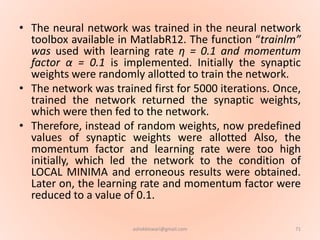 • The neural network was trained in the neural network
toolbox available in MatlabR12. The function “trainlm”
was used with learning rate η = 0.1 and momentum
factor α = 0.1 is implemented. Initially the synaptic
weights were randomly allotted to train the network.
• The network was trained first for 5000 iterations. Once,
trained the network returned the synaptic weights,
which were then fed to the network.
• Therefore, instead of random weights, now predefined
values of synaptic weights were allotted Also, the
momentum factor and learning rate were too high
initially, which led the network to the condition of
LOCAL MINIMA and erroneous results were obtained.
Later on, the learning rate and momentum factor were
reduced to a value of 0.1.
71ashokktiwari@gmail.com
 