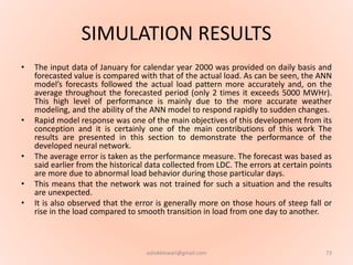 SIMULATION RESULTS
• The input data of January for calendar year 2000 was provided on daily basis and
forecasted value is compared with that of the actual load. As can be seen, the ANN
model’s forecasts followed the actual load pattern more accurately and, on the
average throughout the forecasted period (only 2 times it exceeds 5000 MWHr).
This high level of performance is mainly due to the more accurate weather
modeling, and the ability of the ANN model to respond rapidly to sudden changes.
• Rapid model response was one of the main objectives of this development from its
conception and it is certainly one of the main contributions of this work The
results are presented in this section to demonstrate the performance of the
developed neural network.
• The average error is taken as the performance measure. The forecast was based as
said earlier from the historical data collected from LDC. The errors at certain points
are more due to abnormal load behavior during those particular days.
• This means that the network was not trained for such a situation and the results
are unexpected.
• It is also observed that the error is generally more on those hours of steep fall or
rise in the load compared to smooth transition in load from one day to another.
73ashokktiwari@gmail.com
 
