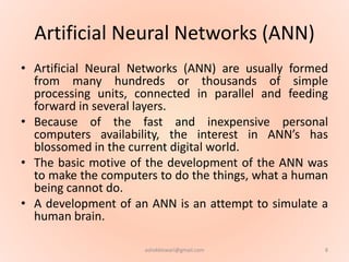 Artificial Neural Networks (ANN)
• Artificial Neural Networks (ANN) are usually formed
from many hundreds or thousands of simple
processing units, connected in parallel and feeding
forward in several layers.
• Because of the fast and inexpensive personal
computers availability, the interest in ANN’s has
blossomed in the current digital world.
• The basic motive of the development of the ANN was
to make the computers to do the things, what a human
being cannot do.
• A development of an ANN is an attempt to simulate a
human brain.
8ashokktiwari@gmail.com
 