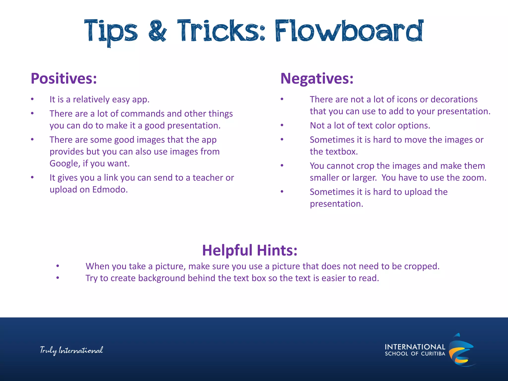 Tips & Tricks: Flowboard
Negatives:
• There are not a lot of icons or decorations
that you can use to add to your presentation.
• Not a lot of text color options.
• Sometimes it is hard to move the images or
the textbox.
• You cannot crop the images and make them
smaller or larger. You have to use the zoom.
• Sometimes it is hard to upload the
presentation.
Positives:
• It is a relatively easy app.
• There are a lot of commands and other things
you can do to make it a good presentation.
• There are some good images that the app
provides but you can also use images from
Google, if you want.
• It gives you a link you can send to a teacher or
upload on Edmodo.
Helpful Hints:
• When you take a picture, make sure you use a picture that does not need to be cropped.
• Try to create background behind the text box so the text is easier to read.
 