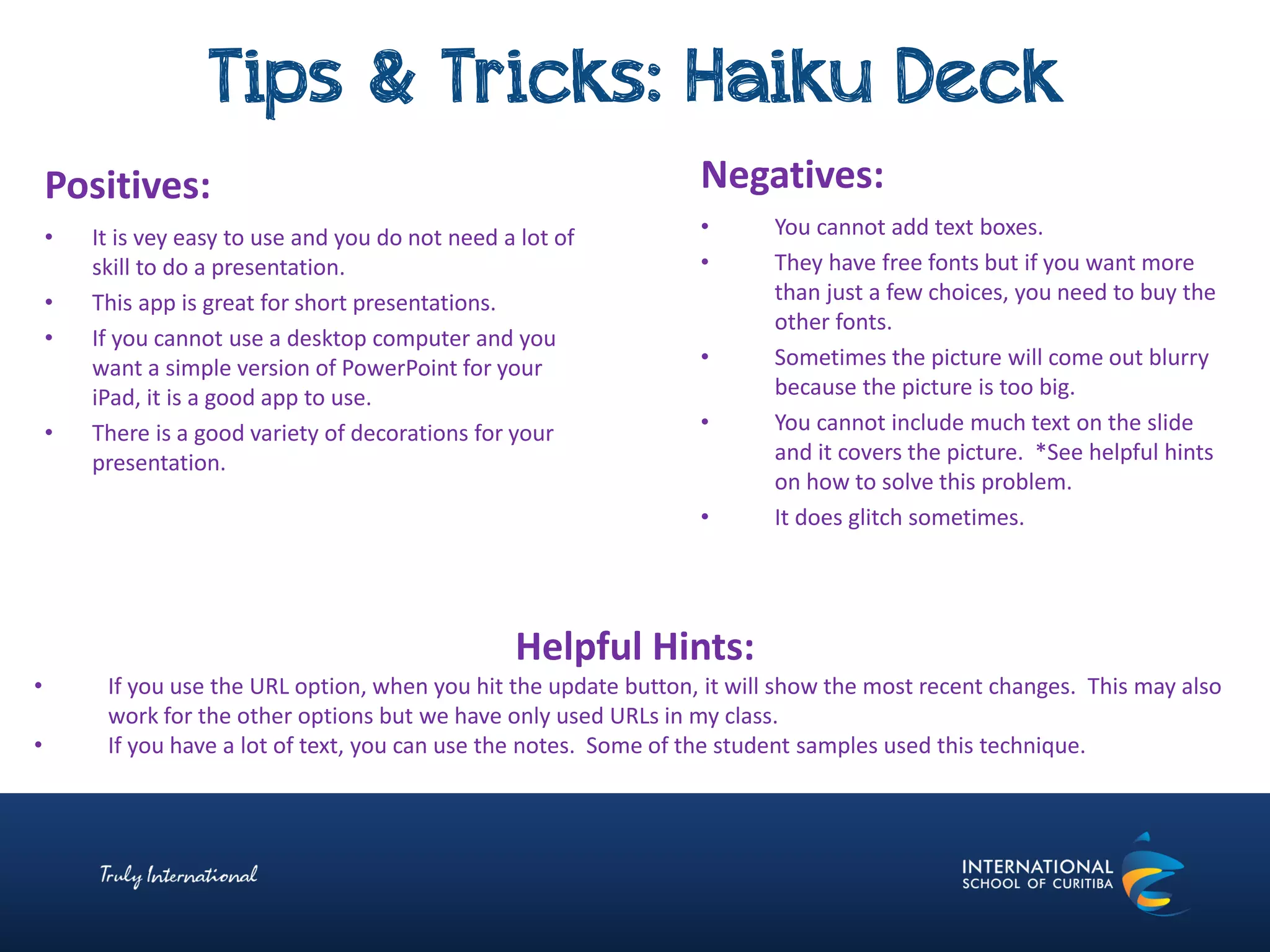 Tips & Tricks: Haiku Deck
Negatives:
• You cannot add text boxes.
• They have free fonts but if you want more
than just a few choices, you need to buy the
other fonts.
• Sometimes the picture will come out blurry
because the picture is too big.
• You cannot include much text on the slide
and it covers the picture. *See helpful hints
on how to solve this problem.
• It does glitch sometimes.
Positives:
• It is vey easy to use and you do not need a lot of
skill to do a presentation.
• This app is great for short presentations.
• If you cannot use a desktop computer and you
want a simple version of PowerPoint for your
iPad, it is a good app to use.
• There is a good variety of decorations for your
presentation.
Helpful Hints:
• If you use the URL option, when you hit the update button, it will show the most recent changes. This may also
work for the other options but we have only used URLs in my class.
• If you have a lot of text, you can use the notes. Some of the student samples used this technique.
 