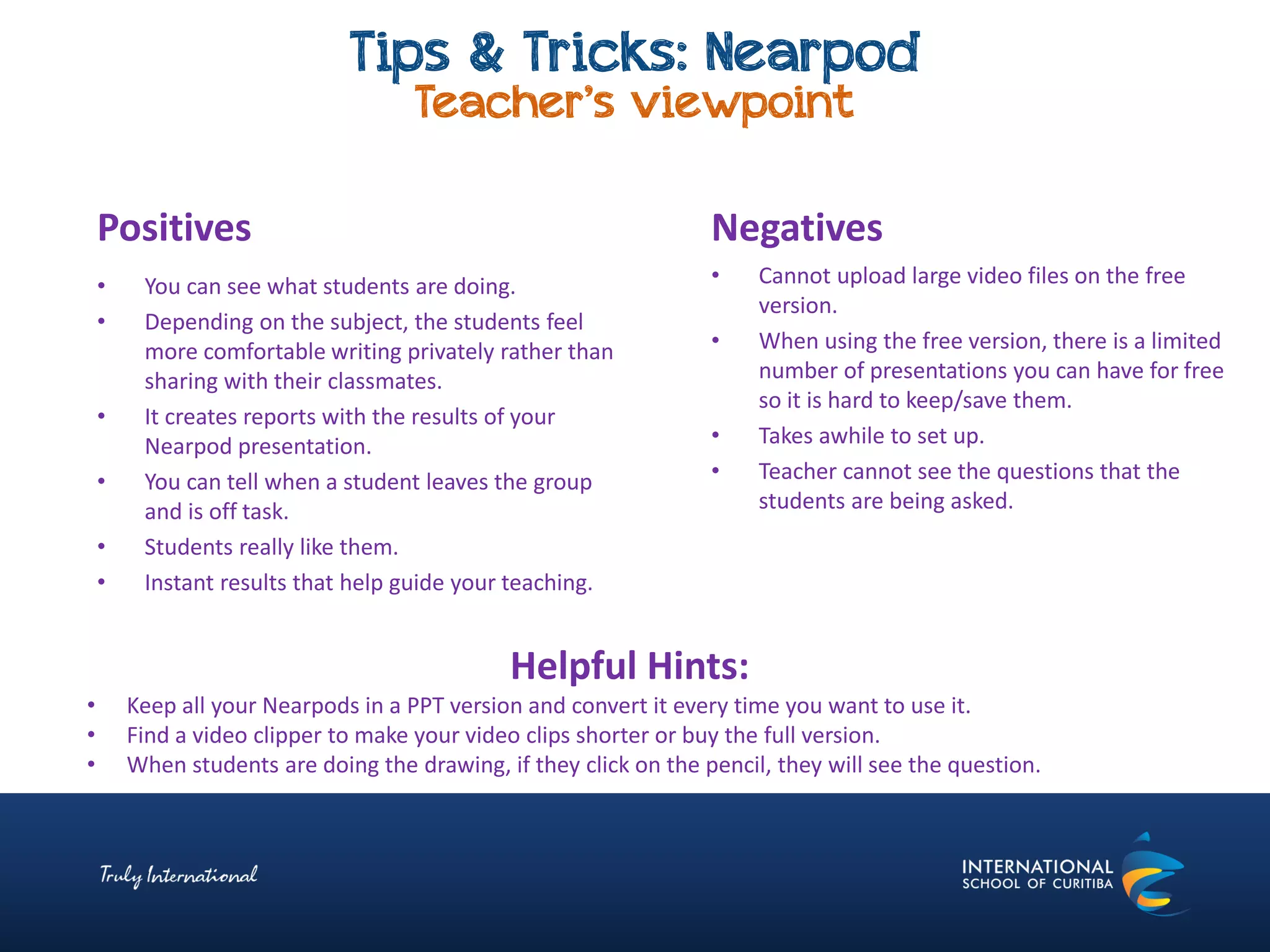 Tips & Tricks: Nearpod
Teacher’s viewpoint
Negatives
• Cannot upload large video files on the free
version.
• When using the free version, there is a limited
number of presentations you can have for free
so it is hard to keep/save them.
• Takes awhile to set up.
• Teacher cannot see the questions that the
students are being asked.
Positives
• You can see what students are doing.
• Depending on the subject, the students feel
more comfortable writing privately rather than
sharing with their classmates.
• It creates reports with the results of your
Nearpod presentation.
• You can tell when a student leaves the group
and is off task.
• Students really like them.
• Instant results that help guide your teaching.
Helpful Hints:
• Keep all your Nearpods in a PPT version and convert it every time you want to use it.
• Find a video clipper to make your video clips shorter or buy the full version.
• When students are doing the drawing, if they click on the pencil, they will see the question.
 