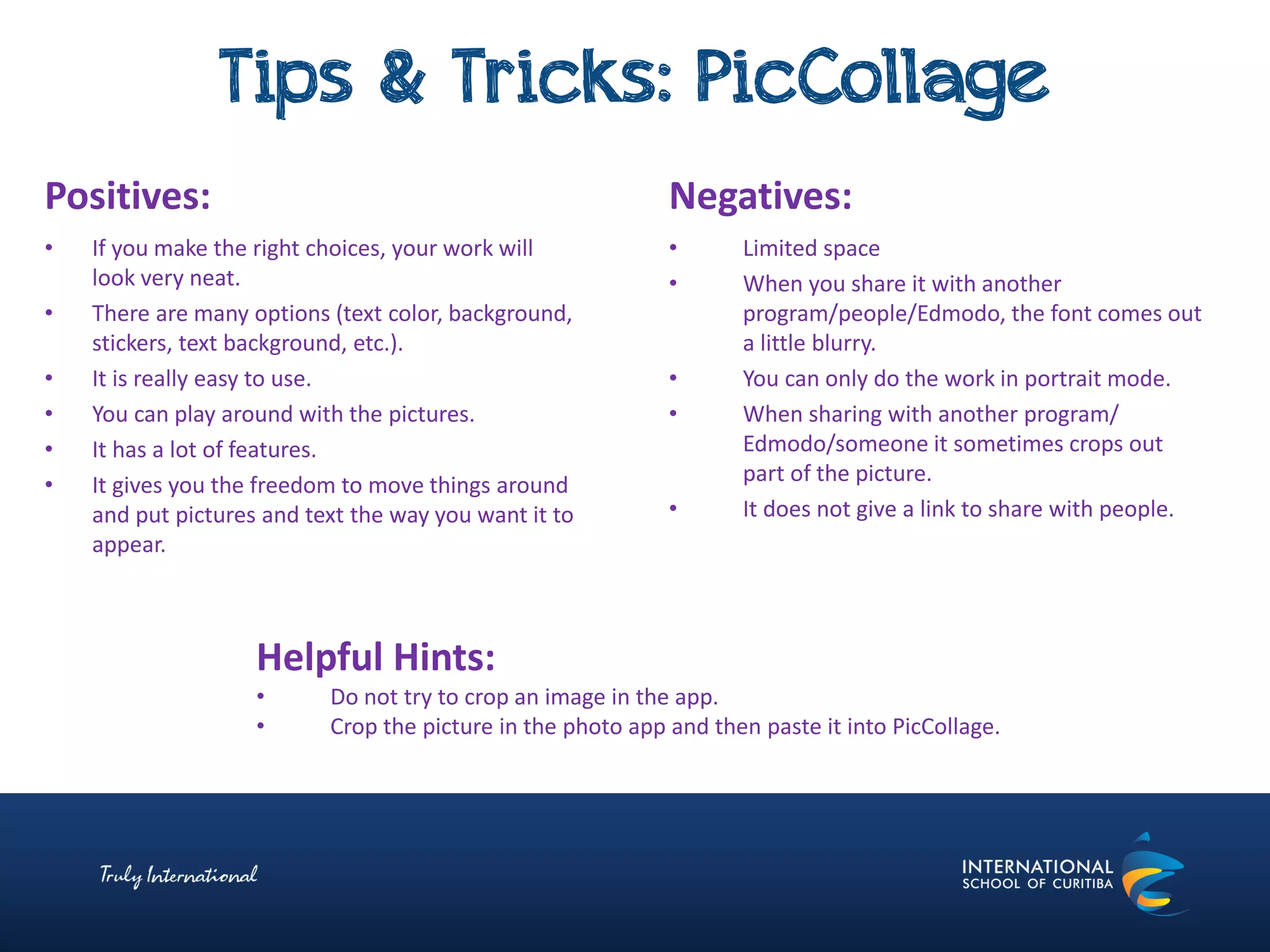 Tips & Tricks: PicCollage
Negatives:
• Limited space
• When you share it with another
program/people/Edmodo, the font comes out
a little blurry.
• You can only do the work in portrait mode.
• When sharing with another program/
Edmodo/someone it sometimes crops out
part of the picture.
• It does not give a link to share with people.
Positives:
• If you make the right choices, your work will
look very neat.
• There are many options (text color, background,
stickers, text background, etc.).
• It is really easy to use.
• You can play around with the pictures.
• It has a lot of features.
• It gives you the freedom to move things around
and put pictures and text the way you want it to
appear.
Helpful Hints:
• Do not try to crop an image in the app.
• Crop the picture in the photo app and then paste it into PicCollage.
 