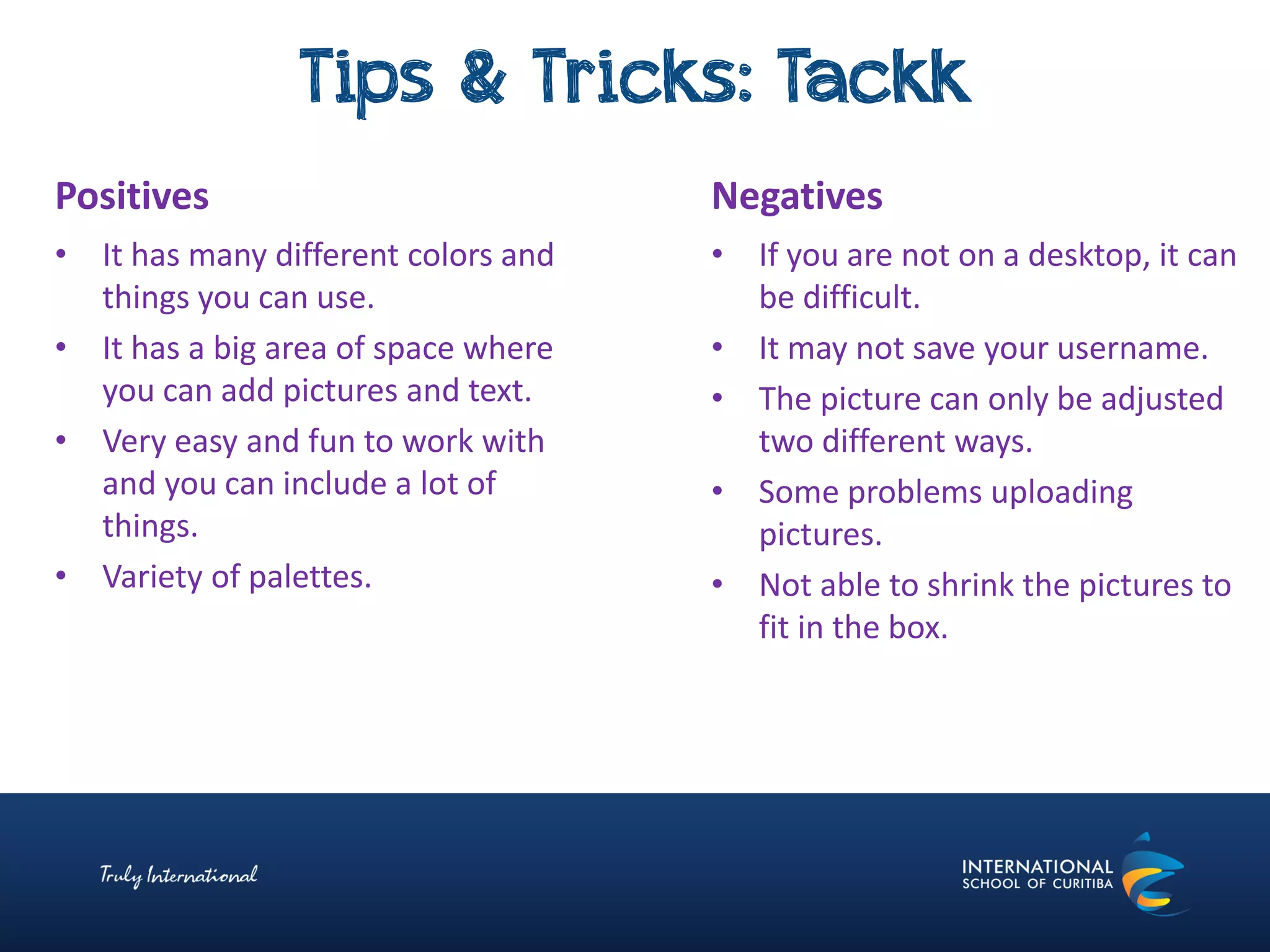 Tips & Tricks: Tackk
Negatives
• If you are not on a desktop, it can
be difficult.
• It may not save your username.
• The picture can only be adjusted
two different ways.
• Some problems uploading
pictures.
• Not able to shrink the pictures to
fit in the box.
Positives
• It has many different colors and
things you can use.
• It has a big area of space where
you can add pictures and text.
• Very easy and fun to work with
and you can include a lot of
things.
• Variety of palettes.
 