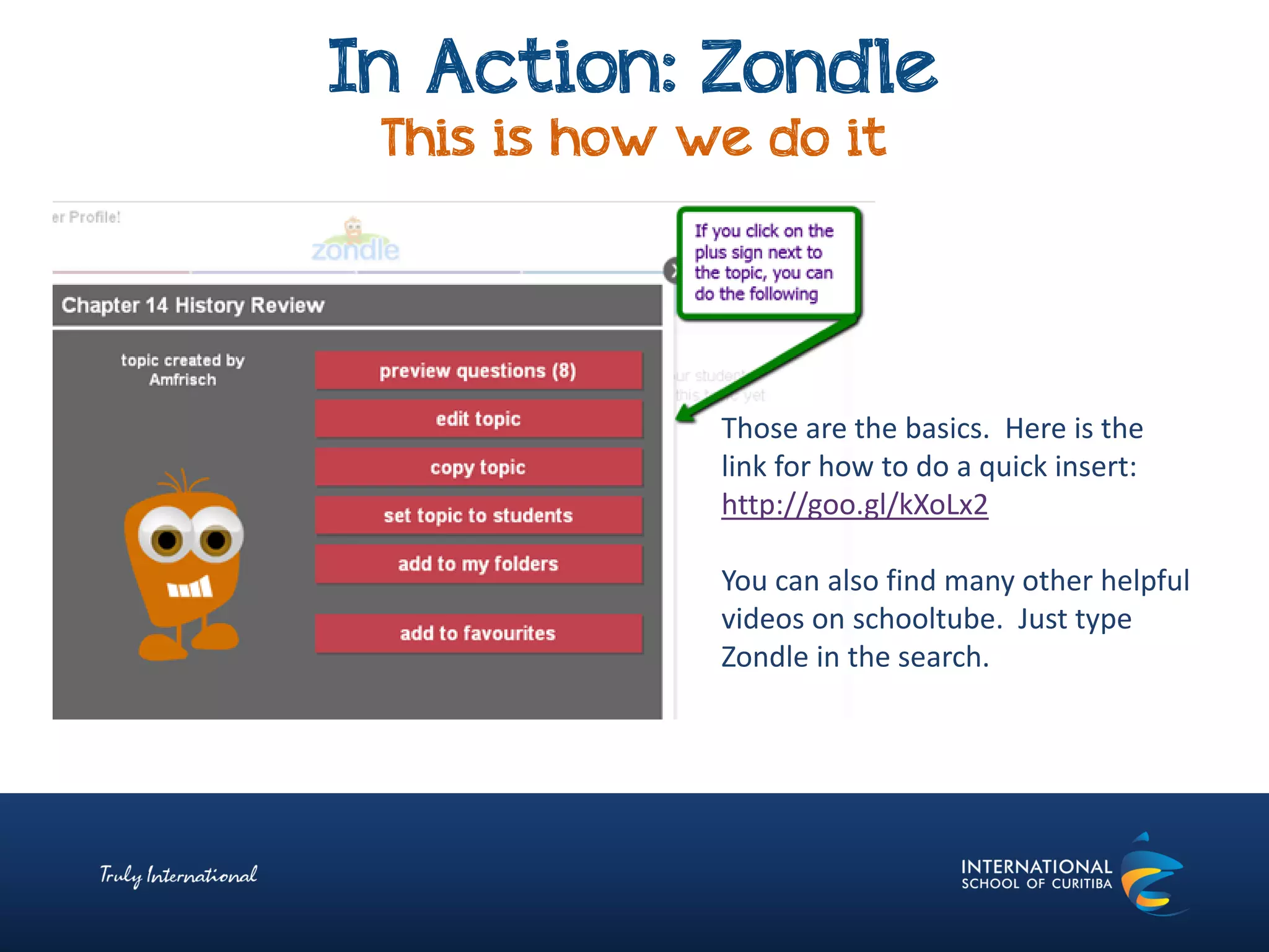 In Action: Zondle
This is how we do it
Those are the basics. Here is the
link for how to do a quick insert:
http://goo.gl/kXoLx2
You can also find many other helpful
videos on schooltube. Just type
Zondle in the search.
 