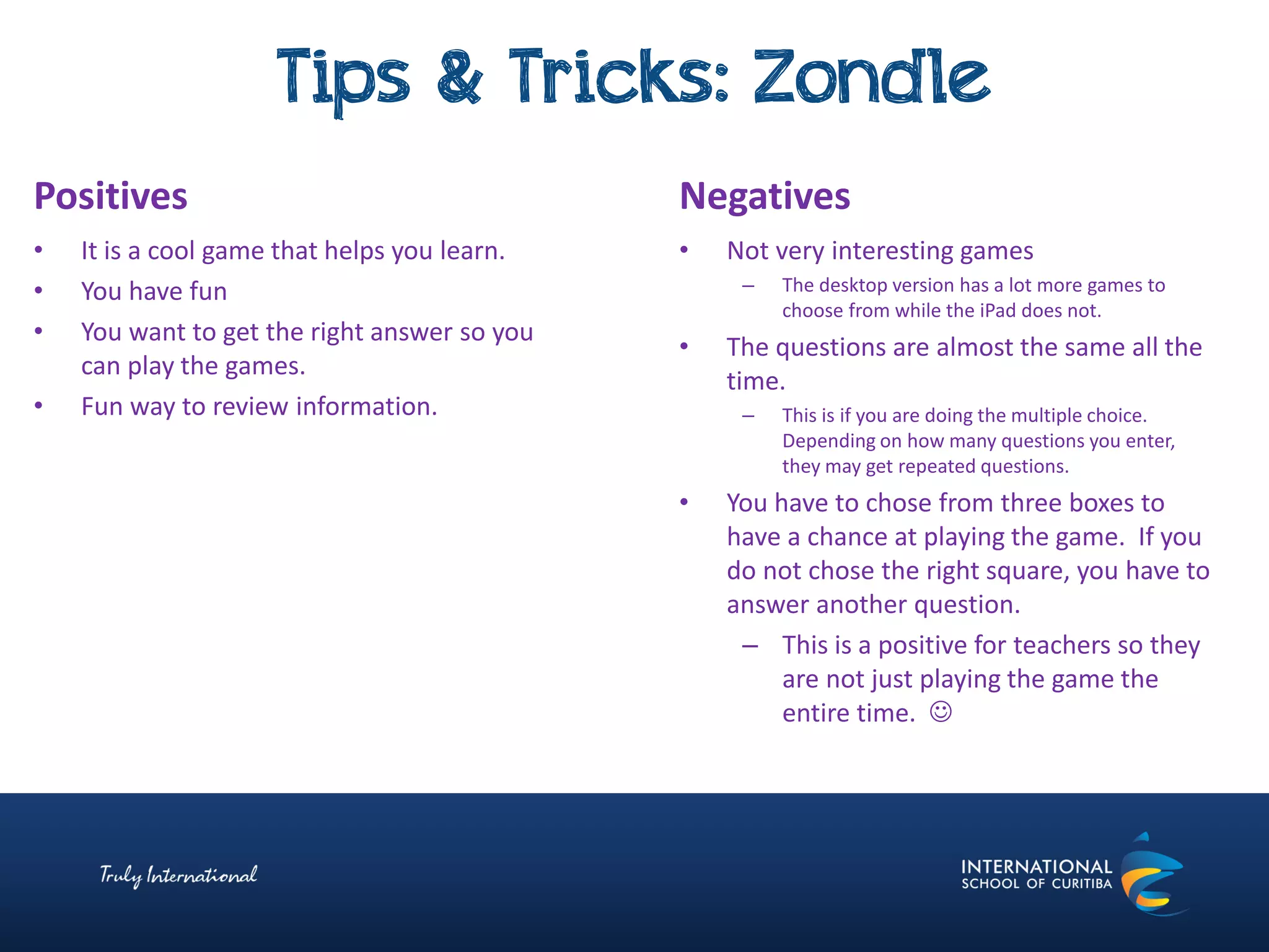 Tips & Tricks: Zondle
Negatives
• Not very interesting games
– The desktop version has a lot more games to
choose from while the iPad does not.
• The questions are almost the same all the
time.
– This is if you are doing the multiple choice.
Depending on how many questions you enter,
they may get repeated questions.
• You have to chose from three boxes to
have a chance at playing the game. If you
do not chose the right square, you have to
answer another question.
– This is a positive for teachers so they
are not just playing the game the
entire time. 
Positives
• It is a cool game that helps you learn.
• You have fun
• You want to get the right answer so you
can play the games.
• Fun way to review information.
 