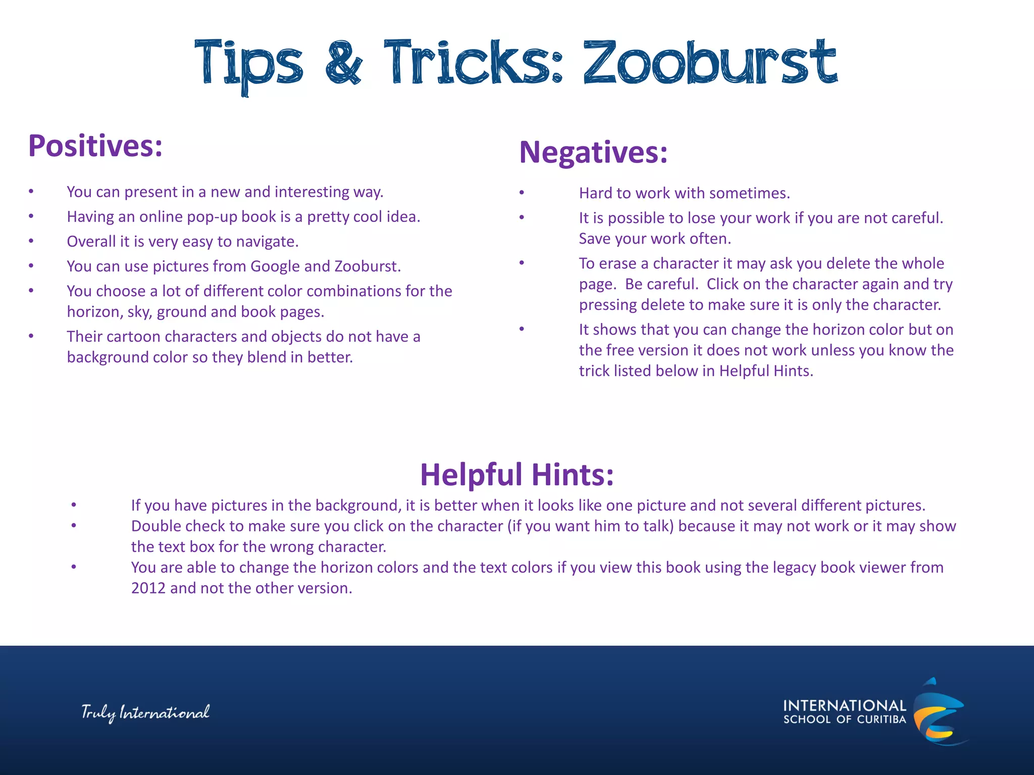 Tips & Tricks: Zooburst
Negatives:
• Hard to work with sometimes.
• It is possible to lose your work if you are not careful.
Save your work often.
• To erase a character it may ask you delete the whole
page. Be careful. Click on the character again and try
pressing delete to make sure it is only the character.
• It shows that you can change the horizon color but on
the free version it does not work unless you know the
trick listed below in Helpful Hints.
Positives:
• You can present in a new and interesting way.
• Having an online pop-up book is a pretty cool idea.
• Overall it is very easy to navigate.
• You can use pictures from Google and Zooburst.
• You choose a lot of different color combinations for the
horizon, sky, ground and book pages.
• Their cartoon characters and objects do not have a
background color so they blend in better.
Helpful Hints:
• If you have pictures in the background, it is better when it looks like one picture and not several different pictures.
• Double check to make sure you click on the character (if you want him to talk) because it may not work or it may show
the text box for the wrong character.
• You are able to change the horizon colors and the text colors if you view this book using the legacy book viewer from
2012 and not the other version.
 