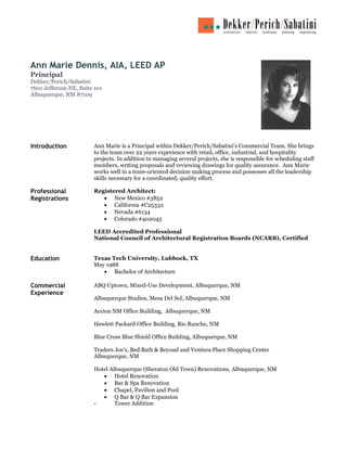 Ann Marie Dennis, AIA, LEED AP
Principal
Dekker/Perich/Sabatini
7601 Jefferson NE, Suite 101
Albuquerque, NM 87109




Introduction            Ann Marie is a Principal within Dekker/Perich/Sabatini’s Commercial Team. She brings
                        to the team over 22 years experience with retail, office, industrial, and hospitality
                        projects. In addition to managing several projects, she is responsible for scheduling staff
                        members, writing proposals and reviewing drawings for quality assurance. Ann Marie
                        works well in a team-oriented decision making process and possesses all the leadership
                        skills necessary for a coordinated, quality effort.

Professional            Registered Architect:
Registrations              • New Mexico #3852
                           • California #C25332
                           • Nevada #6134
                           • Colorado #402045

                        LEED Accredited Professional
                        National Council of Architectural Registration Boards (NCARB), Certified


Education               Texas Tech University, Lubbock, TX
                        May 1988
                           • Bachelor of Architecture

Commercial              ABQ Uptown, Mixed-Use Development, Albuquerque, NM
Experience
                        Albuquerque Studios, Mesa Del Sol, Albuquerque, NM

                        Accion NM Office Building, Albuquerque, NM

                        Hewlett Packard Office Building, Rio Rancho, NM

                        Blue Cross Blue Shield Office Building, Albuquerque, NM

                        Traders Joe’s, Bed Bath & Beyond and Ventura Place Shopping Center
                        Albuquerque, NM

                        Hotel Albuquerque (Sheraton Old Town) Renovations, Albuquerque, NM
                           • Hotel Renovation
                           • Bar & Spa Renovation
                           • Chapel, Pavilion and Pool
                           • Q Bar & Q Bar Expansion
                        -       Tower Addition
 