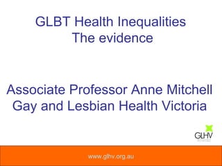 www.glhv.org.au GLBT Health Inequalities  The evidence Associate Professor Anne Mitchell Gay and Lesbian Health Victoria 