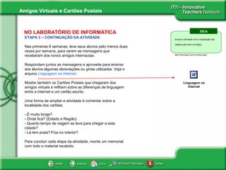 Amigos Virtuais e Cartões Postais
NO LABORATÓRIO DE INFORMÁTICA
ETAPA 3 – CONTINUAÇÃO DA ATIVIDADE
Nas primeiras 8 semanas, leve seus alunos pelo menos duas
vezes por semana, para verem as mensagens que
receberam dos novos amigos internautas.
Respondam juntos as mensagens e aproveite para ensinar
aos alunos algumas abreviações ou gírias utilizadas. Veja o
arquivo Linguagem na Internet.
Mostre também os Cartões Postais que chegaram dos
amigos virtuais e reflitam sobre as diferenças de linguagem
entre a Internet e um cartão escrito.
Uma forma de ampliar a atividade é comentar sobre a
localidade dos cartões:
- É muito longe?
- Onde fica? (Estado e Região)
- Quanto tempo de viagem se leva para chegar a esta
cidade?
- Lá tem praia? Fica no interior?
Para concluir cada etapa da atividade, monte um memorial
com todo o material recebido.
About Innovative
Teachers
Linguagem na
Internet
DICA
Amplie a atividade com a localização das
cidades pelo site Live Maps:
http://livemaps.com.br/index.aspx
 