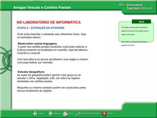 Amigos Virtuais e Cartões Postais
NO LABORATÓRIO DE INFORMÁTICA
ETAPA 4 – EXTENÇÃO DA ATIVIDADE
Você pode estender a atividade para diferentes focos. Veja
os exemplos abaixo:
-Desenvolver outras linguagens
A partir dos cartões postais recebidos você pode explorar a
Cultura presente na localidade em questão, seja ela plástica,
musical ou corporal.
Uma boa idéia é os alunos escolherem uma região e criarem
uma peça teatral, por exemplo.
-Estudos Geográficos
As aulas de geografia podem ganhar mais graça ao se
estudar o clima, vegetação, solo, etc sobre as regiões
retratadas nos cartões postais.
Maquetes ou mesmo cartazes podem ser produzidos pelos
alunos localizando as regiões.
DICA
Os amigos virtuais podem ser grandes
aliados na busca de informações sobre a
região a ser estuda.
Seja criativo e empolgue as pessoas a
ajudarem os alunos.
 