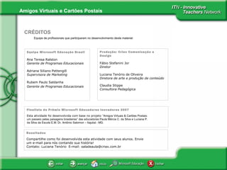 Amigos Virtuais e Cartões Postais
Equipe de profissionais que participaram no desenvolvimento deste material:
CRÉDITOS
Equipe Microsoft Educação Brasil
Ana Teresa Ralston
Gerente de Programas Educacionais
Adriana Siliano Pettengill
Supervisora de Marketing
Rubem Paulo Saldanha
Gerente de Programas Educacionais
Produção: Criax Comunicação e
Design
Fábio Stefanini Jor
Diretor
Luciana Tenório de Oliveira
Diretora de arte e produção de conteúdo
Claudia Stippe
Consultora Pedagógica
Finalista do Prêmio Microsoft Educadores Inovadores 2007
Esta atividade foi desenvolvida com base no projeto ”Amigos Virtuais & Cartões Postais:
um passeio pelas paisagens brasileiras” das educadoras Paula Márcia C. da Silva e Luciana P.
da Silva da Escola E.M. Dr. Antônio Salomon – Itajubá - MG.
Resultados
Compartilhe como foi desenvolvida esta atividade com seus alunos. Envie
um e-mail para nós contando sua história!
Contato: Luciana Tenório E-mail: saladeaula@criax.com.br
 