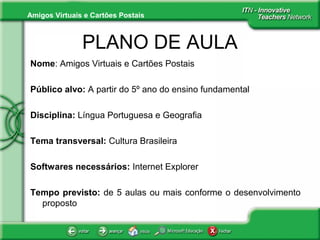 Amigos Virtuais e Cartões Postais
PLANO DE AULA
Nome: Amigos Virtuais e Cartões Postais
Público alvo: A partir do 5º ano do ensino fundamental
Disciplina: Língua Portuguesa e Geografia
Tema transversal: Cultura Brasileira
Softwares necessários: Internet Explorer
Tempo previsto: de 5 aulas ou mais conforme o desenvolvimento
proposto
 