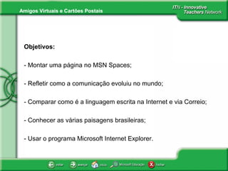 Amigos Virtuais e Cartões Postais
Objetivos:
- Montar uma página no MSN Spaces;
- Refletir como a comunicação evoluiu no mundo;
- Comparar como é a linguagem escrita na Internet e via Correio;
- Conhecer as várias paisagens brasileiras;
- Usar o programa Microsoft Internet Explorer.
 
