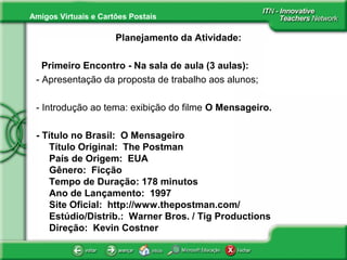 Amigos Virtuais e Cartões Postais
Planejamento da Atividade:
Primeiro Encontro - Na sala de aula (3 aulas):
- Apresentação da proposta de trabalho aos alunos;
- Introdução ao tema: exibição do filme O Mensageiro.
- Título no Brasil: O Mensageiro
Título Original: The Postman
País de Origem: EUA
Gênero: Ficção
Tempo de Duração: 178 minutos
Ano de Lançamento: 1997
Site Oficial: http://www.thepostman.com/
Estúdio/Distrib.: Warner Bros. / Tig Productions
Direção: Kevin Costner
 