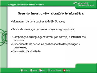 Amigos Virtuais e Cartões Postais
Segundo Encontro – No laboratório de informática:
- Montagem de uma página no MSN Spaces;
- Troca de mensagens com os novos amigos virtuais;
- Comparação da linguagem formal (via correio) e informal (via
internet)
- Recebimento de cartões e conhecimento das paisagens
brasileiras;
- Conclusão da atividade
 