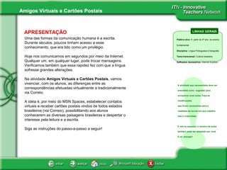 Amigos Virtuais e Cartões Postais
APRESENTAÇÃO
Uma das formas da comunicação humana é a escrita.
Durante séculos, poucos tinham acesso a esse
conhecimento, que era tido como um privilégio.
Hoje nos comunicamos em segundos por meio da Internet.
Qualquer um, em qualquer lugar, pode trocar mensagens.
Verificamos também que essa rapidez fez com que a língua
sofresse grandes alterações.
Na atividade Amigos Virtuais e Cartões Postais, vamos
vivenciar, com os alunos, as diferenças entre as
correspondências efetuadas virtualmente e tradicionalmente
via Correio.
A idéia é, por meio do MSN Spaces, estabelecer contatos
virtuais e receber cartões postais vindos de todos estados
brasileiros (via Correio), possibilitando aos alunos
conhecerem as diversas paisagens brasileiras e despertar o
interesse pela leitura e a escrita.
Siga as instruções do passo-a-passo a seguir!
LINHAS GERAIS
Público alvo: A partir do 5º ano do ensino
fundamental
Disciplina: Língua Portuguesa e Geografia
Tema transversal: Cultura brasileira
Softwares necessários: Internet Explorer,
!
A atividade aqui apresentada deve ser
entendida como sugestão para
enriquecer suas aulas. Faça as
modificações
que forem necessárias para a
realidade da escola em que trabalha.
Use a criatividade.
E não se esqueça, o número de aulas
também pode ser adaptado por você.
É só planejar!
 