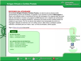 Amigos Virtuais e Cartões Postais
ÍNDICE
!
ROTEIRO DA ATIVIDADE
About the use of
sources , info
Na atividade Amigos Virtuais e Cartões Postais, na sala de aula os alunos serão
apresentados ao tema da atividade. A sugestão é que assistam ao filme O Mensageiro e
façam uma reflexão sobre a importância da troca de mensagens. Em seguida eles vão para
sala de informática e montam uma página no MSN Spaces com o objetivo de conhecerem
pessoas de todos os estados brasileiros, solicitando que esses enviem cartões postais da
cidade em que moram. Por fim os alunos vão realizar uma comparação de como é a
linguagem utilizada na Internet e em um cartão comum. Além disso o professor poderá
estender a atividade pelo ano inteiro, veja, no final da atividade, várias opções.
Siga o Plano de aula e boa sorte!
Leia e imprima o Plano de
aula, no qual está
detalhado todas as
informações pedagógicas
sobre a atividade.
NA SALA DE AULA
Etapa 1 – Proposta de trabalho
Etapa 2 – Introdução ao tema
NO LABORATÓRIO DE INFORMÁTICA
Etapa 1 – Montagem da página no MSN Space
Etapa 2 – Troca de mensagens
Etapa 3 – Continuação da atividade
Etapa 4 – Extensão da atividade
créditos
Plano de
aula
 