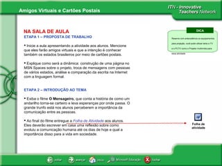 Amigos Virtuais e Cartões Postais
NA SALA DE AULA
ETAPA 1 – PROPOSTA DE TRABALHO
 Inicie a aula apresentando a atividade aos alunos. Mencione
que eles farão amigos virtuais e que a intenção é conhecer
também os estados brasileiros por meio de cartões postais.
 Explique como será a dinâmica: construção de uma página no
MSN Spaces sobre o projeto, troca de mensagens com pessoas
de vários estados, análise e comparação da escrita na Internet
com a linguagem formal.
ETAPA 2 – INTRODUÇÃO AO TEMA
 Exiba o filme O Mensageiro, que conta a história de como um
andarilho torna-se carteiro e leva esperanças por onde passa. O
grande trunfo está nos alunos perceberem a importância da
comunicação entre as pessoas.
 Ao final do filme entregue a Folha de Atividade aos alunos.
Eles deverão escrever em casa uma reflexão sobre como
evoluiu a comunicação humana até os dias de hoje e qual a
importância disso para a vida em sociedade.
DICA
Reserve com antecedência os equipamentos
para projeção, você pode utilizar tanto a TV
e o PCTV como o Projetor multimídia para
essa atividade.
About Vitual
Classroom Tours
Folha de
atividade
 