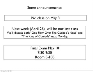 Some announcements:

                                No class on May 3

                    Next week (April 26) will be our last class
            We’ll discuss both “One Flew Over The Cuckoo’s Nest” and
                        “The King of Comedy” next Monday.


                                Final Exam May 10
                                     7:30-9:30
                                   Room E-108


Monday, April 19, 2010
 