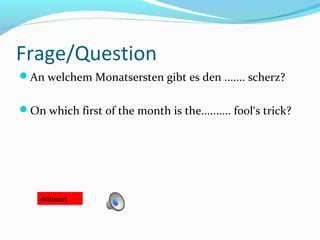 Frage/Question
An welchem Monatsersten gibt es den ....... scherz?
On which first of the month is the.......... fool‘s trick?
Antwort
 