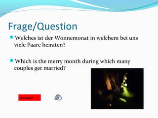 Frage/Question
Welches ist der Wonnemonat in welchem bei uns
viele Paare heiraten?
Which is the merry month during which many
couples get married?
Antwort
 
