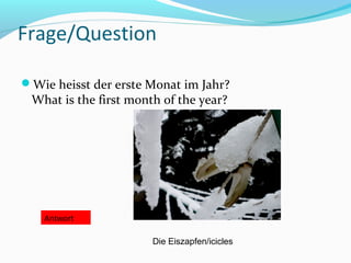 Frage/Question
Wie heisst der erste Monat im Jahr?
What is the first month of the year?
Antwort
Die Eiszapfen/icicles
 