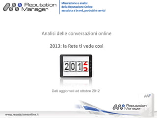 Analisi delle conversazioni online

                              2013: la Rete ti vede così




                               Dati aggiornati ad ottobre 2012




www.reputazioneonline.it
 