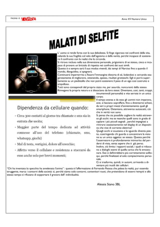 PAGINA 10
L’ uomo si rende forza con la sua debolezza. Si finge vigoroso nei confronti della vita,
celando la sua fragilità col velo dell’egoismo e della vanità, perché incapace di sostene-
re il confronto con la realtà che lo circonda.
Si ritrova recluso nella sua dimensione personale, prigioniero di se stesso, cieco e inca-
pace di provare un briciolo di rispetto nei confronti dei suoi simili.
Questo è e sempre sarà il suo modus vivendi, dai tempi di Narciso fino a quando il
mondo, illanguidito, si spegnerà.
Continuerà imperterrito a fissare l’immangine distorta di sé, lodandosi e cercando esa-
geratamente di migliorarsi, ottenendo, spesso, risultati grotteschi. Egli si porrà super-
bamente su un piedistallo che non potrà sostenere il peso di un ego così costruito e
ampolloso.
Tutti sono consapevoli del proprio stato ma, per assurdo, noncuranti dello stesso.
Rinnegano la propria natura e si dissociano da loro stessi. Diventano, così, tanti, troppi,
innumerevoli personalità e vite serrate in un unico
corpo.
Il tempo avanza e da esso gli uomini non imparano,
anzi, si lasciano sopraffare, fino a diventarne schiavi,
da veri e propri mezzi d’annientamento quali gli
smartphone. Ostentano, attraverso autoscatti, ciò
che in verità non sono.
Si pensa che sia possibile cogliere la realtà attraver-
so gli occhi: ma se neanche quelli sono in grado di
captare i più piccoli segnali , perché impegnati a
rimirarsi ossessivamente nel display di un dispositi-
vo che vive di corrente elettrica?
Quegli occhi si svuotano e lo sguardo diventa piat-
to, costringendo chi guarda a concentrare la visio-
ne su un unico oggetto: se stesso. Questo perché
l’osservatore è profondamente intimorito dal per-
dersi di vista, senza sapere che è già perso.
Inoltre, ciò limita i rapporti sociali, i quali si riduco-
no a dialoghi esenti di quella carica che fa emozio-
nare. Essi si definirebbero più correttamente solilo-
qui, perché finalizzati al solo compiacimento perso-
nale.
Ci si trasforma, quindi, in automi, arrivando a di-
ventare più inutili dei cellulari.
“Chi ha inventato lo specchio ha avvelenato l’anima” : questa è l’affermazione di Fernando Pessoa che palesa la realtà, pur essendo
struggente, marca i contorni della società: sì, perché siamo solo contorni, contenitori vuoti, che pretendono di essere riempiti e allo
stesso tempo si rifiutano di sopportare il gravare dell’ individualità.
Alessia Stano 3BL
Anno XV Numero Unico
 