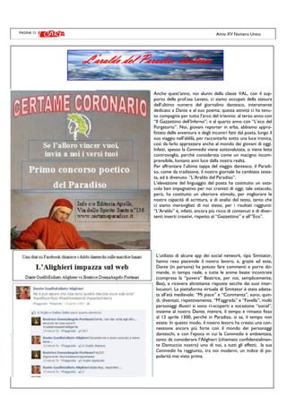 PAGINA 12
Anche quest’anno, noi alunni della classe VAL, con il sup-
porto della prof.ssa Levato, ci siamo occupati della stesura
dell’ultimo numero del giornalino dantesco, interamente
dedicato a Dante e al suo poema; questa attività ci ha tenu-
to compagnia per tutto l’arco del triennio: al terzo anno con
“Il Gazzettino dell’Inferno”; e al quarto anno con “L’eco del
Purgatorio”. Noi, giovani reporter in erba, abbiamo appro-
fittato delle avventure e degli incontri fatti dal poeta, lungo il
suo viaggio nell’aldilà, per raccontarlo sotto una luce ironica,
così da farlo apprezzare anche al mondo dei giovani di oggi.
Infatti, spesso la Commedia viene sottovalutata, o viene letta
controvoglia, perché considerata come un macigno incom-
prensibile, lontano anni luce dalla nostra realtà.
Per affrontare l’ultima tappa del viaggio dantesco, il Paradi-
so, come da tradizione, il nostro giornale ha cambiato testa-
ta, ed è divenuto: “L’Araldo del Paradiso”.
L’elevazione del linguaggio del poeta ha costituito un osta-
colo ben impegnativo per noi cronisti di oggi; tale ostacolo,
però, ha costituito un ulteriore stimolo, per migliorare le
nostre capacità di scrittura, e di analisi del testo, tanto che
ci siamo meravigliati di noi stessi, per i risultati raggiunti:
“L’Araldo” è, infatti, ancora più ricco di contenuti e di diver-
tenti inserti creativi, rispetto al “Gazzettino” e all’”Eco”.
L’utilizzo di alcune app dei social network, tipo Simitator,
hanno reso piacevole il nostro lavoro, e, grazie ad esse,
Dante (in persona) ha potuto fare commenti e porre do-
mande, in tempo reale, a tutte le anime beate incontrate
(compresa la “povera” Beatrice, per noi, semplicemente,
Bea), e ricevere altrettante risposte secche dai suoi inter-
locutori. La piattaforma virtuale di Simitator è stata adatta-
ta all’età medievale: “Mi piace” e “Commenta”, sono, quin-
di, diventati, rispettivamente, “M’aggrada” e “Favella”; molti
personaggi illustri si sono ri-scoperti a vocazione “social”,
insieme al nostro Dante; mentre, il tempo è rimasto fisso
al 13 aprile 1300, perché in Paradiso, si sa, il tempo non
esiste. In questo modo, il nostro lavoro ha creato una con-
nessione ancora più forte con il mondo dei personaggi
danteschi, e con l’epoca in cui la Commedia è ambientata,
tanto da considerare l’Alighieri (chiamato confidenzialmen-
te Dantuccio nostro) uno di noi, a tutti gli effetti; la sua
Commedia ha raggiunto, tra noi moderni, un indice di po-
polarità mai visto prima.
Anno XV Numero Unico
L’araldo del Paradiso dantesco
 