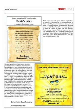 PAGINA 13
Nelle pagine dell’Araldo, quindi, abbiamo seguito Dan-
te in veste di “fanta-reporter”, ci siamo trasformati in
lucine occhialute, trasumanate insieme con lui, in volo
verso il Paradiso. Abbiamo accolto il vanto di Dante
sotto forma di “Dante’s pride”, e siamo stati spettato-
ri diretti dei 3 esami del poeta, sulle virtù teologali:
fede, speranza e carità. Abbiamo incontrato con lui
una dolente Piccarda, un Cacciaguida chiromante, un
Giustiniano chiacchierone, e il famoso Adamo; per poi
concludere, con la diretta dall’Empireo, che ci ha for-
nito un’inedita visione di Dio.
Come in ogni edizione che si rispetti nel nostro
giornale dantesco, le pubblicità, da noi inventate,
hanno giocato un ruolo fondamentale anche nel no-
stro “Araldo”, rendendone più agevole la lettura, e
presentando l’opera del sommo poeta in una chiave
più moderna. Creare inserti pubblicitari non è stato
affatto difficile, anche perché le precedenti pubblica-
zioni (“Il Gazzettino dell’Inferno” e “L’Eco del Purga-
torio”) ci hanno aiutati a migliorare le nostre capaci-
tà creative. Ci siamo divertiti nell’associare le espe-
rienze vissute da Dante nel Paradiso con elementi
ricorrenti della nostra quotidianità. Basti pensare alla
pubblicità dei light-ban, occhiali da sole speciali
(parodia di una più famosa marca terrestre), che
permettono a “padre Dante” e a noi fanta-reporter
di accedere al Paradiso senza essere accecati dalla
sua immensa luminosità. Attraverso l’uso della fanta-
sia e dell’ironia, che ci hanno contraddistinto in tutte
le edizioni già pubblicate, abbiamo cercato, e, credia-
mo, di averlo fatto con buon esito, di modernizzare
il sommo Poeta, senza banalizzarlo, al fine di render-
ne più piacevole e attuale la lettura.
Daniele Ironico, Clara Mastrorocco,
Maria Mastrorocco V AL
Anno XV Numero Unico
 