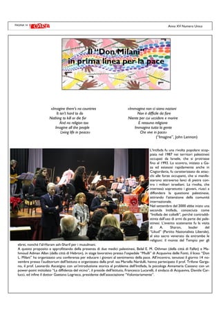 PAGINA 14
«Imagine there’s no countries «Immagina non ci siano nazioni
It isn’t hard to do Non è difficile da fare
Nothing to kill or die for Niente per cui uccidere e morire
And no religion too E nessuna religione
Imagine all the people Immagina tutta la gente
Living life in peace» Che vive in pace»
(“Imagine”, John Lennon)
L’Intifada fu una rivolta popolare scop-
piata nel 1987 nei territori palestinesi
occupati da Israele, che si protrasse
fino al 1993. Lo scontro, iniziato a Ga-
za ed estesosi rapidamente anche in
Cisgiordania, fu caratterizzato da attac-
chi alle forze occupanti, che si manife-
starono attraverso lanci di pietre con-
tro i militari israeliani. La rivolta, che
interessò soprattutto i giovani, riuscì a
diffondere la questione palestinese,
attirando l’attenzione della comunità
internazionale.
Nel settembre del 2000 ebbe inizio una
seconda Intifada, conosciuta come
“Intifada dei coltelli”, perché contraddi-
stinta dall’uso di armi da parte dei pale-
stinesi. L’evento scatenante fu la visita
di A. Sharon, leader del
“Likud” (Partito Nazionalista Liberale),
al sito sacro venerato da entrambe le
religioni: il monte del Tempio per gli
ebrei, nonché l’al-Haram ash-Sharif per i musulmani.
A questo proposito e approfittando della presenza di due medici palestinesi, Belal E. M. Othman (della città di Falfet) e Ma-
hmoud Adman Allan (della città di Hebron), in stage lavorativo presso l’ospedale “Miulli” di Acquaviva delle Fonti, il liceo “Don
L. Milani” ha organizzato una conferenza per educare i giovani al sentimento della pace. All’incontro, tenutosi il giorno 14 no-
vembre presso l’auditorium dell’Istituto e organizzato dalla prof. ssa Mariella Nardulli, hanno partecipato il prof. Trifone Garga-
no, il prof. Leonardo Ascatigno con un’introduzione storica al problema dell’Intifada, la psicologa Annamaria Cassano con un
power-point intitolato “La diffidenza del vicino”, il preside dell’Istituto, Francesco Lucarelli, il sindaco di Acquaviva, Davide Car-
lucci, ed infine il dottor Gaetano Logrieco, presidente dell’associazione “Volontariamente”.
Anno XV Numero Unico
Il “Don Milani”
in prima linea per la pace
 