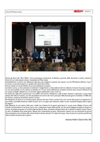PAGINA 15
Anche gli alunni del “Don Milani” hanno partecipato attivamente al dibattito, ponendo delle domande ai medici, testimoni
diretti di una realtà spesso celata e manipolata dai Mass media.
Inevitabilmente, è emersa una riflessione sulla pace, per insegnare ai giovani che, spesso, ciò che l’Occidente definisce “pace”
è, invece, un periodo di guerra in qualche altra parte del mondo.
È forse iniziata una terza Intifada nei territori palestinesi occupati?
L’ottobre scorso, un fine settimana di violenze in Cisgiordania e a Gerusalemme Est ha sollevato il timore che possa scoppia-
re una terza Intifada. Tra le vittime, un bambino di 13 anni ucciso dall’esercito israeliano durante alcuni scontri all’esterno di
un campo profughi a Betlemme: è il secondo ragazzo palestinese ucciso in 24 ore.
Si calcola che negli ultimi quarant’anni, tra conflitti, terrorismo, totalitarismi, colpi di Stato, dittature e genocidi, ci siano state
almeno 60 milioni di vittime, una cifra equivalente al numero dei morti provocati dalla Seconda guerra mondiale. E il 90% del-
le vittime è costituito da bambini, donne e anziani.
Ma desiderare di vivere in un mondo di pace, sperare che tutti i fucili, i cannoni ed i carri armati del mondo si arruginiscano è
pura follia o potrebbe diventare realtà? La pace non è un sogno: può diventare realtà; ma per custodirla bisogna essere capaci
di sognare.
Alla diffusione di una cultura della pace e della non violenza fra le giovani generazioni è in gran parte affidato il futuro del
mondo. Un’educazione in tal senso, però, non si realizza per mezzo delle parole, ma attraverso adeguati modelli di comporta-
mento. A questo proposito, lo scrittore Bertolt Brecht disse: «Lasciateci anzitutto lottare per la libertà di chiedere la pace. Nessu-
no dica: «Si stabilisce prima quale pace». Ognuno dica: «Innanzitutto sia pace». Denunciamo i governi che non denunciano la guerra!
Non permettiamo che sul futuro della cultura decida la bomba atomica! Si è detto che la pace nasce da dove la si prende: prendiamoci
allora la libertà di lavorare per la pace!».
Antonisa Pistilli e Gioana Nico 5BL
Anno XV Numero Unico
 