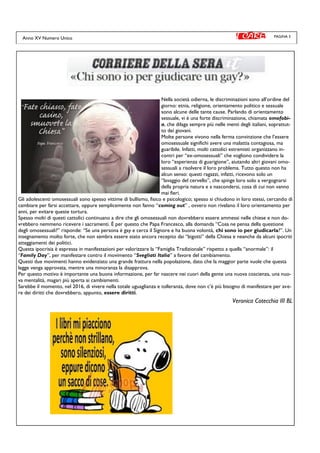 PAGINA 3
Nella società odierna, le discriminazioni sono all’ordine del
giorno: etnia, religione, orientamento politico e sessuale
sono alcune delle tante cause. Parlando di orientamento
sessuale, vi è una forte discriminazione, chiamata omofobi-
a, che dilaga sempre più nelle menti degli italiani, soprattut-
to dei giovani.
Molte persone vivono nella ferma convinzione che l’essere
omosessuale significhi avere una malattia contagiosa, ma
guaribile. Infatti, molti cattolici estremisti organizzano in-
contri per “ex-omosessuali” che vogliono condividere la
loro “esperienza di guarigione”, aiutando altri giovani omo-
sessuali a risolvere il loro problema. Tutto questo non ha
alcun senso: questi ragazzi, infatti, ricevono solo un
“lavaggio del cervello”, che spinge loro solo a vergognarsi
della propria natura e a nascondersi, cosa di cui non vanno
mai fieri.
Gli adolescenti omosessuali sono spesso vittime di bullismo, fisico e psicologico; spesso si chiudono in loro stessi, cercando di
cambiare per farsi accettare, oppure semplicemente non fanno “coming out” , ovvero non rivelano il loro orientamento per
anni, per evitare queste tortura.
Spesso molti di questi cattolici continuano a dire che gli omosessuali non dovrebbero essere ammessi nelle chiese e non do-
vrebbero nemmeno ricevere i sacramenti. È per questo che Papa Francesco, alla domanda “Cosa ne pensa della questione
degli omosessuali?” risponde: “Se una persona è gay e cerca il Signore e ha buona volontà, chi sono io per giudicarla?”. Un
insegnamento molto forte, che non sembra essere stato ancora recepito dai “bigotti” della Chiesa e neanche da alcuni ipocriti
atteggiamenti dei politici.
Questa ipocrisia è espressa in manifestazioni per valorizzare la “Famiglia Tradizionale” rispetto a quella “anormale”: il
“Family Day”, per manifestare contro il movimento “Svegliati Italia” a favore del cambiamento.
Questi due movimenti hanno evidenziato una grande frattura nella popolazione, dato che la maggior parte vuole che questa
legge venga approvata, mentre una minoranza la disapprova.
Per questo motivo è importante una buona informazione, per far nascere nei cuori della gente una nuova coscienza, una nuo-
va mentalità, magari più aperta ai cambiamenti.
Sarebbe il momento, nel 2016, di vivere nella totale uguaglianza e tolleranza, dove non c’è più bisogno di manifestare per ave-
re dei diritti che dovrebbero, appunto, essere diritti.
Veronica Cotecchia III BL
Anno XV Numero Unico
 
