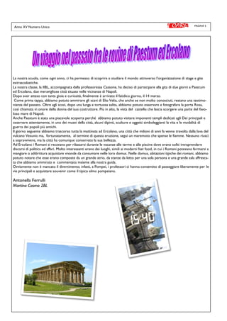PAGINA 5
La nostra scuola, come ogni anno, ci ha permesso di scoprire e studiare il mondo attraverso l’organizzazione di stage e gite
extrascolastiche.
La nostra classe, la IIBL, accompagnata dalla professoressa Cassone, ha deciso di partecipare alla gita di due giorni a Paestum
ed Ercolano, due meravigliose città situate nelle vicinanze di Napoli.
Dopo aver atteso con tanta gioia e curiosità, finalmente è arrivato il fatidico giorno, il 14 marzo.
Come prima tappa, abbiamo potuto ammirare gli scavi di Elia-Velia, che anche se non molto conosciuti, restano una testimo-
nianza del passato. Oltre agli scavi, dopo una lunga e tortuosa salita, abbiamo potuto osservare e fotografare la porta Rosa,
così chiamata in onore della donna del suo costruttore. Più in alto, la vista del castello che lascia scorgere una parte del favo-
loso mare di Napoli.
Anche Paestum è stata una piacevole scoperta perché abbiamo potuto visitare imponenti templi dedicati agli Dei principali e
osservare attentamente, in uno dei musei della città, alcuni dipinti, sculture e oggetti simboleggianti la vita e le modalità di
guerra dei popoli più antichi.
Il giorno seguente abbiamo trascorso tutta la mattinata ad Ercolano, una città che milioni di anni fa venne travolta dalla lava del
vulcano Vesuvio ma, fortunatamente, al termine di questa eruzione, seguì un maremoto che spense le fiamme. Nessuno riuscì
a sopravvivere, ma la città ha comunque conservato la sua bellezza.
Ad Ercolano i Romani si recavano per rilassarsi durante le vacanze alle terme e alle piscine dove erano soliti intraprendere
discorsi di politica ed affari. Molto interessanti erano dei luoghi, simili ai moderni fast food, in cui i Romani potevano fermarsi a
mangiare o addirittura acquistare vivande da consumare nelle loro domus. Nelle domus, abitazioni tipiche dei romani, abbiamo
potuto notare che esse erano composte da un grande atrio, da stanze da letto per una sola persona e una grande sala affresca-
ta che abbiamo ammirato e commentato insieme alla nostra guida.
Ovviamente non è mancato il divertimento; infatti, a Pompei, i professori ci hanno consentito di passeggiare liberamente per le
vie principali e acquistare souvenir come il tipico elmo pompeiano.
Antonella Ferrulli
Martina Cosmo 2BL
Anno XV Numero Unico
 