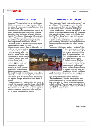 PAGINA 6 Anno XV Numero Unico
AMMALIATI DA LONDRA
Il progetto “Work and school in progress”, finanziato
dall’UE, ha permesso ad un gruppo di studenti del no-
stro istituto di trascorrere un mese all’estero per lavo-
rare e imparare la lingua.
Siamo arrivati in quindici a Londra i primi giorni di Set-
tembre accompagnati dalle professoresse Piragina e
Scattaglia, e siamo stati accolti da famiglie del posto.
L’agenzia “Twin Group” si è occupata delle sistemazio-
ni. Prima della partenza, abbiamo effettuato un collo-
quio telefonico in inglese e pertanto ogni studente è
stato assegnato ad un’azienda dove lavorare.
Quest’esperienza ci ha permesso di sviluppare abilità
linguistiche e lavorative in vari ambiti.
Abbiamo lavorato otto ore al giorno dal lunedì al ve-
nerdì. Nel fine settimana, abbia-
mo usufruito di visite guidate ad
Oxford, Cambridge, Bath e Bri-
ghton. Fra le altre attività, erano
inclusi spettacoli teatrali, musical
e concerti in famosi teatri e sale
concerti di tutta Londra.
Inizialmente, abbiamo dovuto
superare difficoltà legate alla
comunicazione in inglese,
all’utilizzo dei trasporti pubblici
per spostarci autonomamente o
all’adattamento a diverse abitu-
dini, ma alla fine ce la siamo tutti cavata bene. Abbiamo
stabilito buone relazioni con colleghi e datori di lavoro,
siamo stati in grado di aiutare i clienti e abbiamo impa-
rato le giuste strategie per affrontare tutte le varie si-
tuazioni.
L’esperienza lavorativa è stata istruttiva non solo da un
punto di vista personale, ma anche a livello culturale. Ci
ha dato la possibilità di essere più indipendenti e sicuri
di noi. Siamo tutti felici di aver avuto questa opportuni-
tà che ci ha cambiato la vita perché siamo sicuri che
avrà un grande impatto sul nostro futuro.
ENTHRAILED BY LONDON
The project called “Work and school in progress”, sup-
ported by the EU and local government, allowed a
group of students from our school to spend one
month working abroad and learning the language.
Fifteen of us arrived in London at the beginning of Sep-
tember accompanied by two teachers, Mrs. Piragina and
Mrs. Scattaglia, and were hosted by local English fami-
lies. The “Twin Group” agency made all the arrange-
ments. Before the departure, we had a phone interview
in English and thus, each student was assigned a com-
pany where they had to work. This experience allowed
us to develop language and working skills in different
fields.
We worked eight hours a day from Monday to Friday.
At the weekend, we took guided
tours to Oxford, Cambridge, Bath
and Brighton. Activities included
going to plays, musicals and con-
certs in famous theatres and con-
cert halls all around London.
At the beginning, we all had to
overcome problems related to
communicating in English, using the
public transport system to get
around independently or adapting
to different habits, but in the end
we all got on well. We established
good relationships with co-workers and managers, we
were able to help the customers and we learnt the
right strategies to face every kind of situation.
The work experience has been instructive not only
from a personal point of view, but also on a cultural
level. It has given us a chance to be more independent
and self-confident. We are all happy to have had this life
- changing opportunity because we are sure it will have
a great impact on our future.
Luigi Tannoia
 