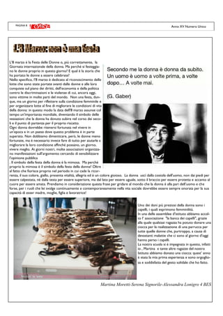 PAGINA 8 Anno XV Numero Unico
L’8 marzo è la Festa delle Donne o, più correttamente, la
Giornata internazionale della donna. Ma perché si festeggia-
no le donne proprio in questo giorno? E qual è la storia che
ha portato le donne a essere celebrate?
Nello specifico, l’8 marzo è dedicato al riconoscimento delle
lotte che sono state portate avanti dalle donne e alle loro
conquiste sul piano dei diritti, dell’economia e della politica
contro le discriminazioni e le violenze di cui, ancora oggi,
sono vittime in molte parti del mondo. Non una festa, dun-
que, ma un giorno per riflettere sulla condizione femminile e
per organizzare lotte al fine di migliorare le condizioni di vita
della donna: in questo modo la data dell'8 marzo assunse col
tempo un'importanza mondiale, diventando il simbolo delle
vessazioni che la donna ha dovuto subire nel corso dei seco-
li e il punto di partenza per il proprio riscatto.
Ogni donna dovrebbe ritenersi fortunata nel vivere in
un’epoca e in un paese dove questo problema è in parte
superato. Non dobbiamo dimenticare, però, le donne meno
fortunate, ma è necessario invece fare di tutto per aiutarle a
migliorare la loro condizione affinché possano, un giorno,
vivere meglio. Ai giorni nostri, molte associazioni organizza-
no manifestazioni sull’argomento cercando di sensibilizzare
l’opinione pubblica
. Il simbolo della festa della donna è la mimosa. Ma perché
proprio la mimosa è il simbolo della festa della donna? Oltre
al fatto che fiorisce proprio nel periodo in cui cade la ricor-
renza, il suo colore, giallo, presenta vitalità, allegria ed è un colore gioioso. La donna uscì dalla costola dell'uomo, non dai piedi per
essere calpestata, nè dalla testa per essere superiore, ma dal lato per essere uguale, sotto il braccio per essere protetta e accanto al
cuore per essere amata. Prendiamo in considerazione questa frase per gridare al mondo che la donna è alla pari dell’uomo e che
forse, per i ruoli che lei svolge continuamente e contemporaneamente nella vita sociale dovrebbe essere sempre onorata per la sua
capacità di esser madre, moglie, figlia e lavoratrice!
Uno dei doni più preziosi della donna sono i
capelli, i quali esprimono femminilità.
In una delle assemblee d'istituto abbiamo accol-
to l’ associazione "la banca dei capelli", grazie
alla quale qualsiasi ragazza ha potuto donare una
ciocca per la realizzazione di una parrucca per
tutte quelle donne che, purtroppo, a causa di
devastanti malattie che ci sono al giorno d'oggi
hanno perso i capelli.
La nostra scuola si è impegnata in questo, infatti
io , Martina e tante altre ragazze del nostro
Istituto abbiamo donato una ciocca: quest’ anno
è stata la mia prima esperienza e sono orgoglio-
sa e soddisfatta del gesto solidale che ho fatto.
Martina Moretti-Serena Signorile-Alessandra Lonigro 4 BES
 