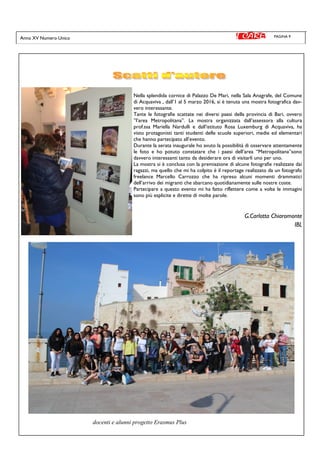 PAGINA 9Anno XV Numero Unico
Nella splendida cornice di Palazzo De Mari, nella Sala Anagrafe, del Comune
di Acquaviva , dall’1 al 5 marzo 2016, si è tenuta una mostra fotografica dav-
vero interessante.
Tante le fotografie scattate nei diversi paesi della provincia di Bari, ovvero
”l’area Metropolitana”. La mostra organizzata dall’assessora alla cultura
prof.ssa Mariella Nardulli e dall’istituto Rosa Luxemburg di Acquaviva, ha
visto protagonisti tanti studenti delle scuole superiori, medie ed elementari
che hanno partecipato all’evento.
Durante la serata inaugurale ho avuto la possibilità di osservare attentamente
le foto e ho potuto constatare che i paesi dell’area “Metropolitana”sono
davvero interessanti tanto da desiderare ora di visitarli uno per uno.
La mostra si è conclusa con la premiazione di alcune fotografie realizzate dai
ragazzi, ma quello che mi ha colpito è il reportage realizzato da un fotografo
freelance Marcello Carrozzo che ha ripreso alcuni momenti drammatici
dell’arrivo dei migranti che sbarcano quotidianamente sulle nostre coste.
Partecipare a questo evento mi ha fatto riflettere come a volte le immagini
sono più esplicite e dirette di molte parole.
G.Carlotta Chiaromonte
IBL
docenti e alunni progetto Erasmus Plus
 