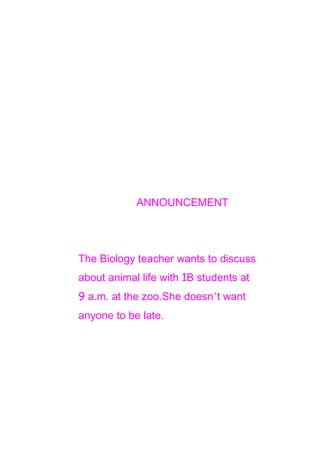 ANNOUNCEMENT

The Biology teacher wants to discuss
about animal life with 1B students at
9 a.m. at the zoo.She doesn’t want
anyone to be late.

 