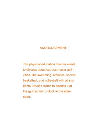 ANNOUNCEMENT

The physical education teacher wants
to discuss about extracurricular activities, like swimming, athletics, soccer,
basketball, and volleyball with all students. He/she wants to discuss it at
the gym at four o’clock in the afternoon.

 