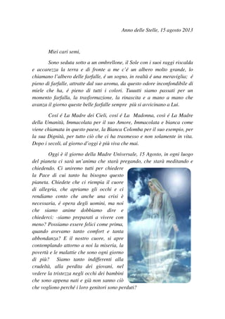 Anno delle Stelle, 15 agosto 2013
Miei cari semi,
Sono seduta sotto a un ombrellone, il Sole con i suoi raggi riscalda
e accarezza la terra e di fronte a me c’é un albero molto grande, lo
chiamano l’albero delle farfalle, é un sogno, in realtà é una meraviglia; é
pieno di farfalle, attratte dal suo aroma, da questo odore inconfondibile di
miele che ha, é pieno di tutti i colori. Tuuutti siamo passati per un
momento farfalla, la trasformazione, la rinascita e a mano a mano che
avanza il giorno queste belle farfalle sempre più si avvicinano a Lui.
Cosí é La Madre dei Cieli, cosí é La Madonna, così é La Madre
della Umanità, Immacolata per il suo Amore, Immacolata e bianca come
viene chiamata in questo paese, la Bianca Colomba per il suo esempio, per
la sua Dignità, per tutto ciò che ci ha trasmesso e non solamente in vita.
Dopo i secoli, al giorno d’oggi è più viva che mai.
Oggi è il giorno della Madre Universale, 15 Agosto, in ogni luogo
del pianeta ci sarà un’anima che starà pregando, che starà meditando e
chiedendo. Ci uniremo tutti per chiedere
la Pace di cui tanto ha bisogno questo
pianeta. Chiedete che ci riempia il cuore
di allegria, che apriamo gli occhi e ci
rendiamo conto che anche una crisi è
necessaria, é opera degli uomini, ma noi
che siamo anime dobbiamo dire e
chiederci: -siamo preparati a vivere con
meno? Possiamo essere felici come prima,
quando avevamo tanto comfort e tanta
abbondanza? E il nostro cuore, si apre
contemplando attorno a noi la miseria, la
povertà e le malattie che sono ogni giorno
di più? Siamo tanto indifferenti alla
crudeltà, alla perdita dei giovani, nel
vedere la tristezza negli occhi dei bambini
che sono appena nati e già non sanno ciò
che vogliono perché i loro genitori sono perduti?
 