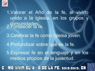 1.Valorar el Año de la fe, al vivirlo
  unido a la Iglesia, en los grupos y
  comunidades.
2.Fortalecer la fe.
3.Celebrar la fe como Iglesia joven.
4.Profundizar sobre qué es la fe.
5.Expresar fe en el lenguaje y en los
  medios propios de la juventud.
 