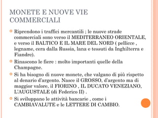 MONETE E NUOVE VIE
COMMERCIALI
 Riprendono i traffici mercantili ; le nuove strade
commerciali sono verso il MEDITERRANEO ORIENTALE,
e verso il BALTICO E IL MARE DEL NORD ( pellicce ,
legname, cera dalla Russia, lana e tessuti da Inghilterra e
Fiandre).
 Rinascono le fiere : molto importanti quelle della
Champagne.
 Si ha bisogno di nuove monete, che valgano di più rispetto
al denario d’argento. Nasce il GROSSO, d’argento ma di
maggior valore, il FIORINO , IL DUCATO VENEZIANO,
L’AUGUSTALE (di Federico II) .
 Si sviluppano le attività bancarie , come i
CAMBIAVALUTE e le LETTERE DI CAMBIO.
 