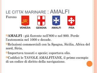 LE CITTA’ MARINARE : AMALFI
Furono
AMALFI : già fiorente nell’800 e nel 900. Perde
l’autonomia nel 1000 e decade.
Relazioni commerciali con la Spagna, Sicilia, Africa del
nord, Siria.
Importava tessuti e spezie; esportava olio.
Codificò le TAVOLE AMALFITANE, il primo esempio
di un codice di diritto della navigazione.
 
