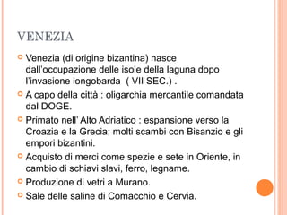VENEZIA
 Venezia (di origine bizantina) nasce
dall’occupazione delle isole della laguna dopo
l’invasione longobarda ( VII SEC.) .
 A capo della città : oligarchia mercantile comandata
dal DOGE.
 Primato nell’ Alto Adriatico : espansione verso la
Croazia e la Grecia; molti scambi con Bisanzio e gli
empori bizantini.
 Acquisto di merci come spezie e sete in Oriente, in
cambio di schiavi slavi, ferro, legname.
 Produzione di vetri a Murano.
 Sale delle saline di Comacchio e Cervia.
 