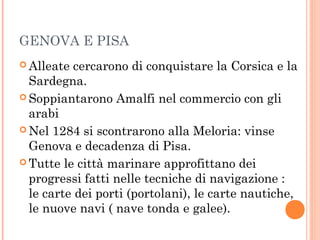 GENOVA E PISA
 Alleate cercarono di conquistare la Corsica e la
Sardegna.
 Soppiantarono Amalfi nel commercio con gli
arabi
 Nel 1284 si scontrarono alla Meloria: vinse
Genova e decadenza di Pisa.
 Tutte le città marinare approfittano dei
progressi fatti nelle tecniche di navigazione :
le carte dei porti (portolani), le carte nautiche,
le nuove navi ( nave tonda e galee).
 